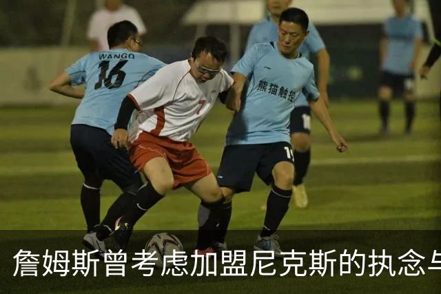 詹姆斯曾考虑加盟尼克斯的执念与无奈