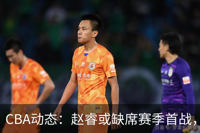 CBA动态：赵睿或缺席赛季首战，广东宏远考虑调整外援